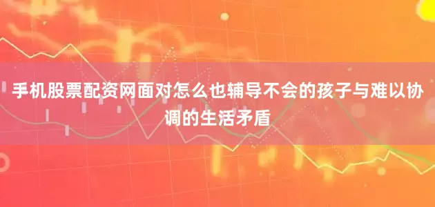 手机股票配资网面对怎么也辅导不会的孩子与难以协调的生活矛盾
