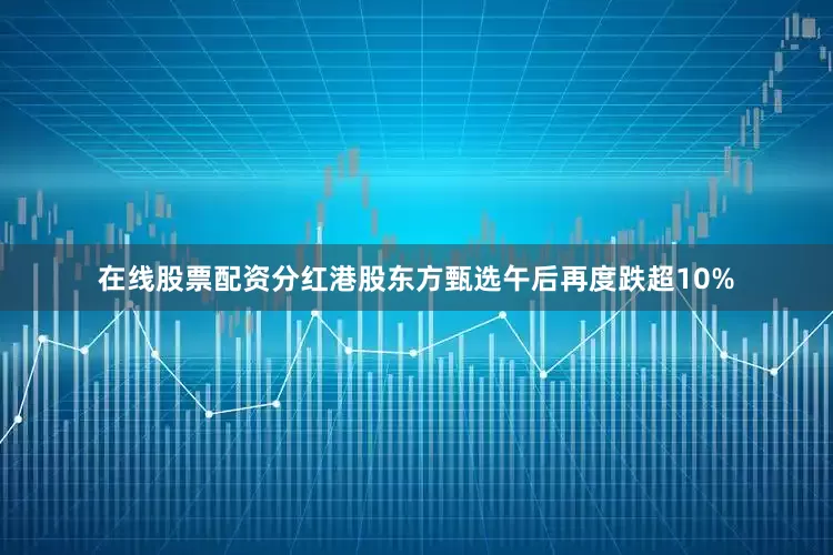 在线股票配资分红港股东方甄选午后再度跌超10%