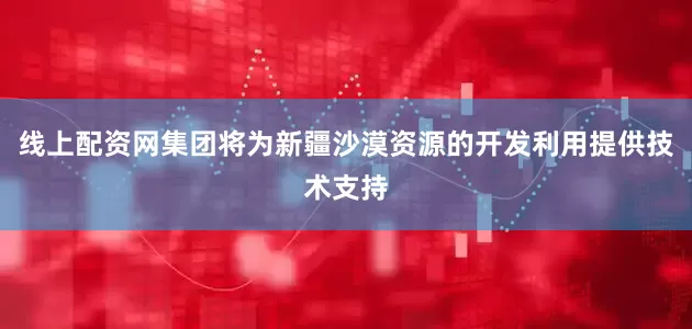 线上配资网集团将为新疆沙漠资源的开发利用提供技术支持