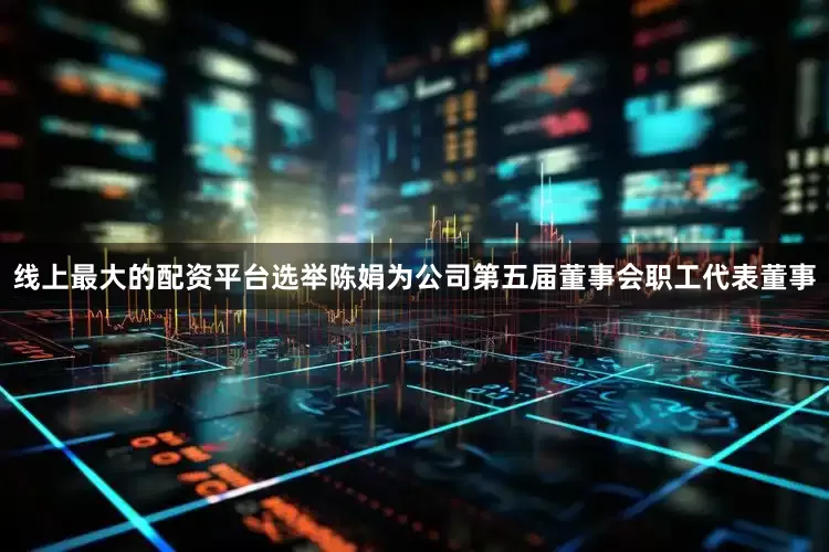 线上最大的配资平台选举陈娟为公司第五届董事会职工代表董事