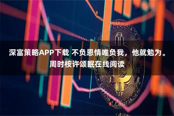 深富策略APP下载 不负恩情唯负我，他就勉为。周时桉许颂眠在线阅读