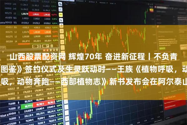 山西股票配资网 辉煌70年 奋进新征程丨不负青山——《阿勒泰地区植物图鉴》签约仪式及生灵跃动时——王族《植物呼吸，动物奔跑——西部植物志》新书发布会在阿尔泰山中草药博物馆举行