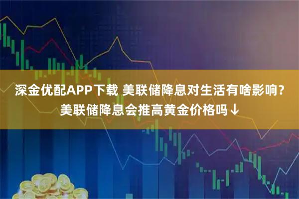 深金优配APP下载 美联储降息对生活有啥影响？美联储降息会推高黄金价格吗↓