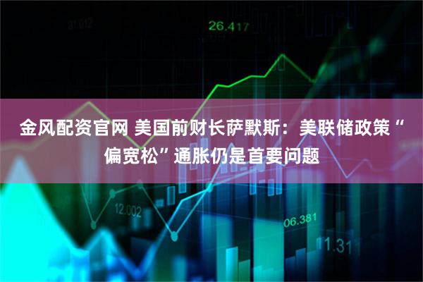 金风配资官网 美国前财长萨默斯:美联储政策“偏宽松”通胀仍是首要问题