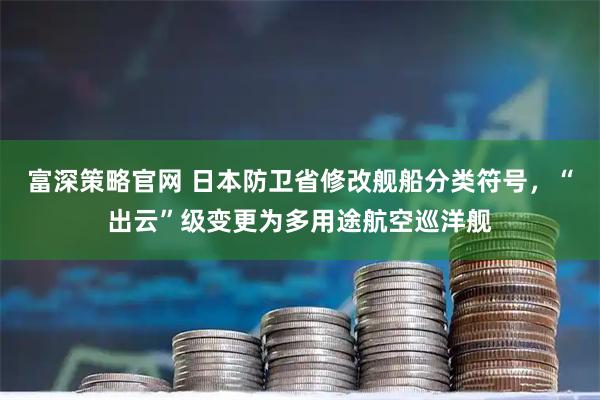 富深策略官网 日本防卫省修改舰船分类符号，“出云”级变更为多用途航空巡洋舰