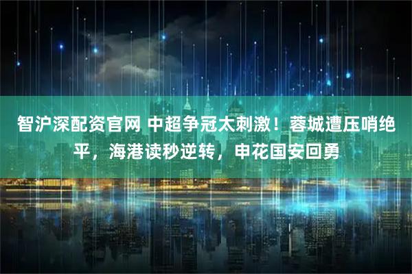 智沪深配资官网 中超争冠太刺激！蓉城遭压哨绝平，海港读秒逆转，申花国安回勇