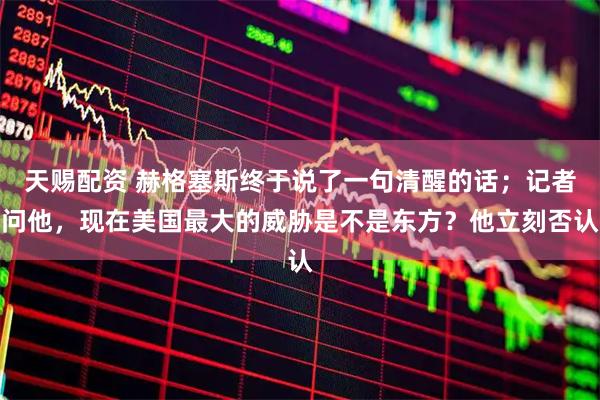 天赐配资 赫格塞斯终于说了一句清醒的话;记者问他,现在美国最大的威胁是不是东方?他立刻否认
