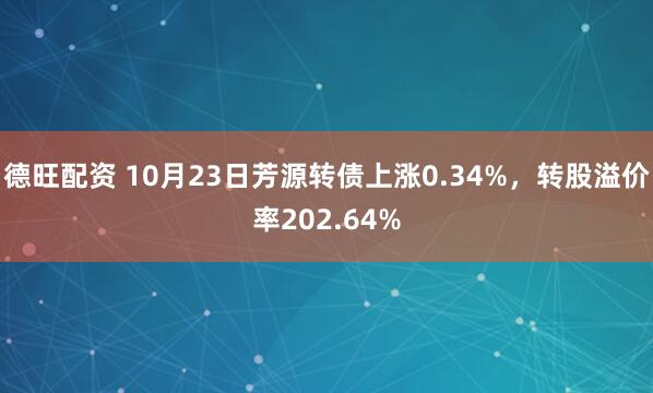 德旺配资 10月23日芳源转债上涨0.34%，转股溢价率202.64%
