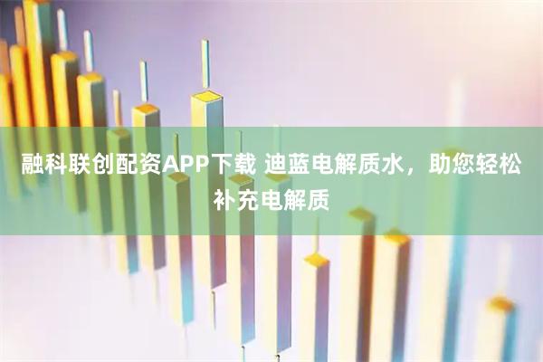 融科联创配资APP下载 迪蓝电解质水，助您轻松补充电解质