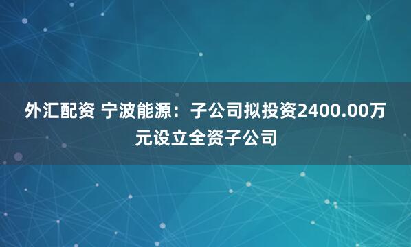 外汇配资 宁波能源：子公司拟投资2400.00万元设立全资子公司