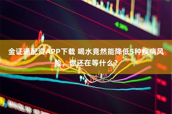 金证通配资APP下载 喝水竟然能降低5种疾病风险，你还在等什么？