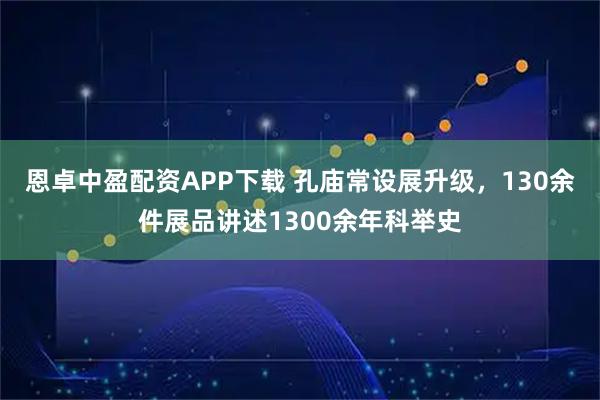 恩卓中盈配资APP下载 孔庙常设展升级，130余件展品讲述1300余年科举史