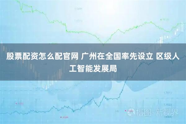 股票配资怎么配官网 广州在全国率先设立 区级人工智能发展局