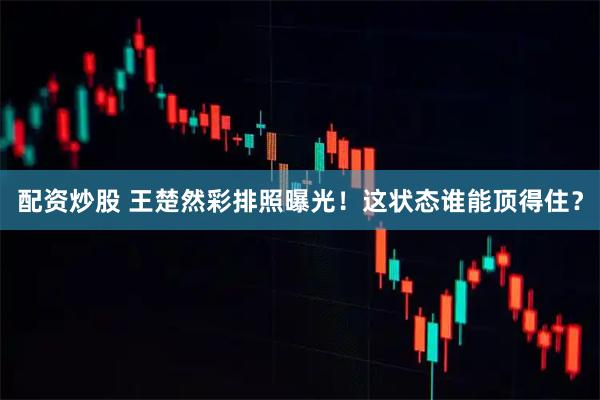 配资炒股 王楚然彩排照曝光！这状态谁能顶得住？
