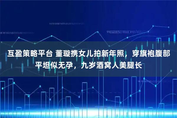 互盈策略平台 董璇携女儿拍新年照，穿旗袍腹部平坦似无孕，九岁酒窝人美腿长