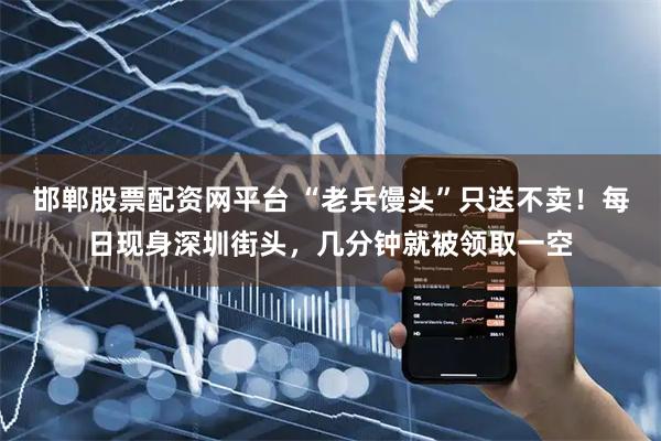 邯郸股票配资网平台 “老兵馒头”只送不卖！每日现身深圳街头，几分钟就被领取一空