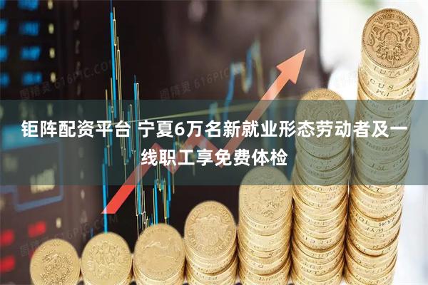 钜阵配资平台 宁夏6万名新就业形态劳动者及一线职工享免费体检