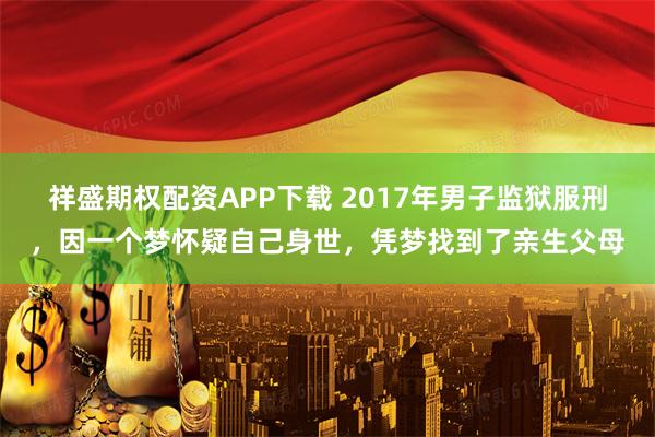 祥盛期权配资APP下载 2017年男子监狱服刑,因一个梦怀疑自己身世,凭梦找到了亲生父母
