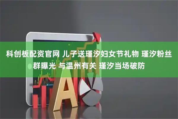科创板配资官网 儿子送瑾汐妇女节礼物 瑾汐粉丝群曝光 与温州有关 瑾汐当场破防