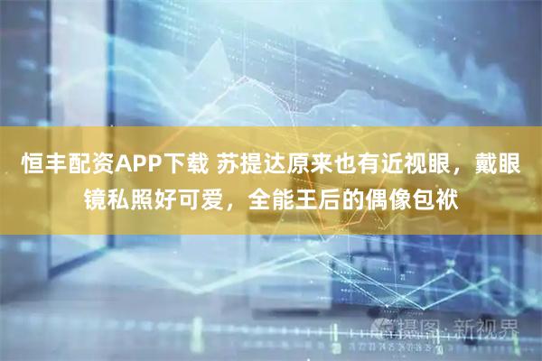 恒丰配资APP下载 苏提达原来也有近视眼，戴眼镜私照好可爱，全能王后的偶像包袱
