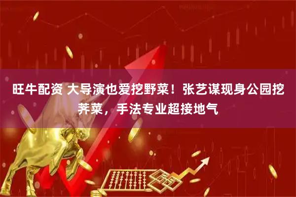 旺牛配资 大导演也爱挖野菜！张艺谋现身公园挖荠菜，手法专业超接地气