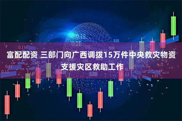 富配配资 三部门向广西调拨15万件中央救灾物资 支援灾区救助工作