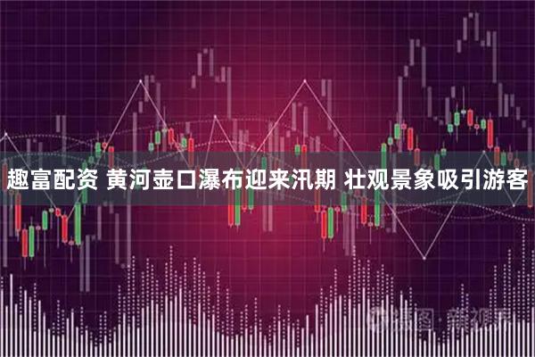 趣富配资 黄河壶口瀑布迎来汛期 壮观景象吸引游客