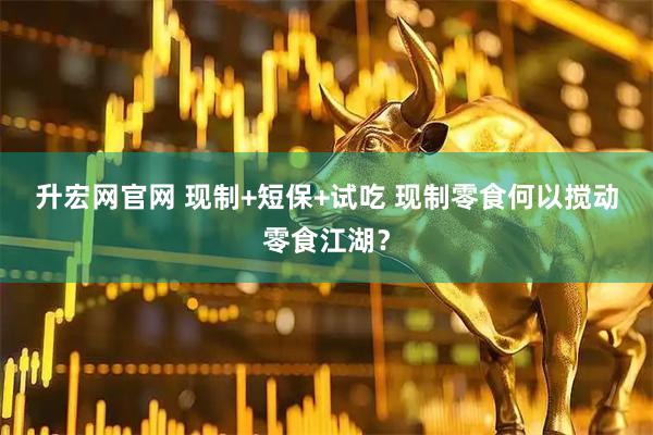 升宏网官网 现制+短保+试吃 现制零食何以搅动零食江湖？