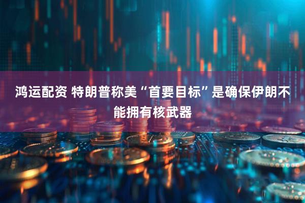 鸿运配资 特朗普称美“首要目标”是确保伊朗不能拥有核武器