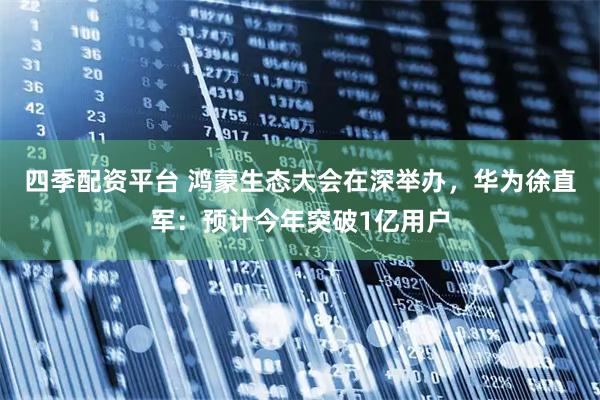 四季配资平台 鸿蒙生态大会在深举办，华为徐直军：预计今年突破1亿用户