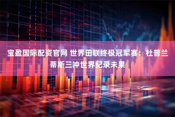宝盈国际配资官网 世界田联终极冠军赛：杜普兰蒂斯三冲世界纪录未果