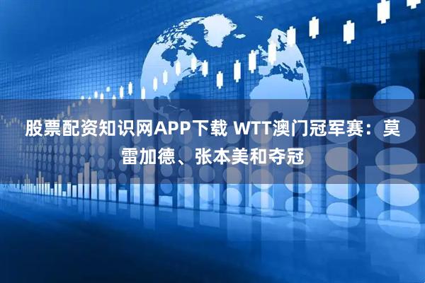股票配资知识网APP下载 WTT澳门冠军赛：莫雷加德、张本美和夺冠