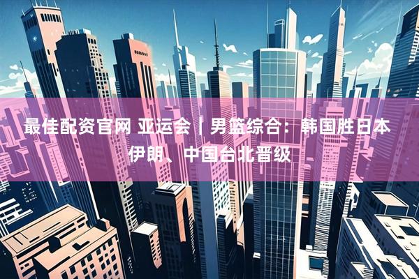 最佳配资官网 亚运会｜男篮综合：韩国胜日本 伊朗、中国台北晋级