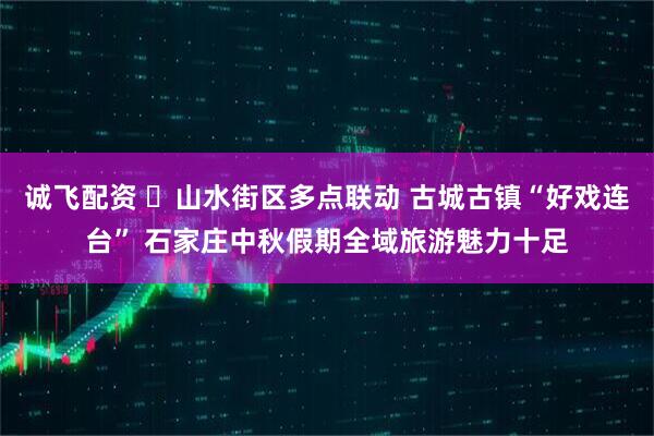 诚飞配资 ​山水街区多点联动 古城古镇“好戏连台” 石家庄中秋假期全域旅游魅力十足