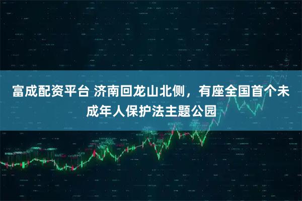 富成配资平台 济南回龙山北侧，有座全国首个未成年人保护法主题公园